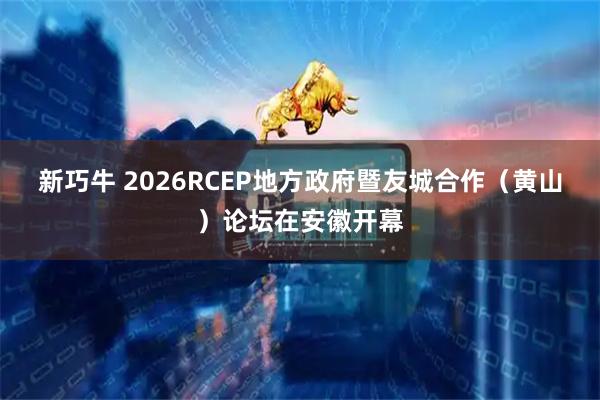 新巧牛 2026RCEP地方政府暨友城合作（黄山）论坛在安徽开幕