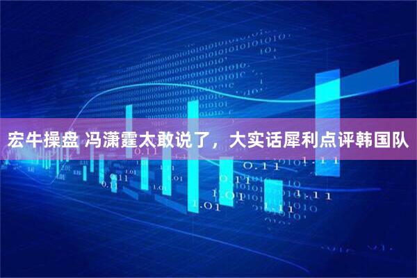 宏牛操盘 冯潇霆太敢说了，大实话犀利点评韩国队