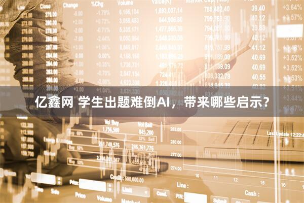 亿鑫网 学生出题难倒AI，带来哪些启示？