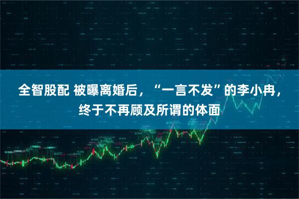 全智股配 被曝离婚后，“一言不发”的李小冉，终于不再顾及所谓的体面