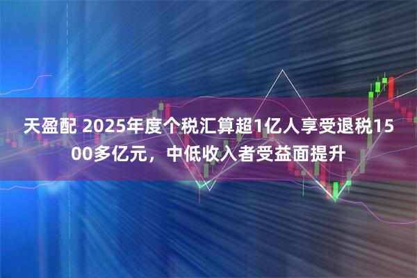 天盈配 2025年度个税汇算超1亿人享受退税1500多亿元，中低收入者受益面提升