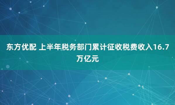 东方优配 上半年税务部门累计征收税费收入16.7万亿元